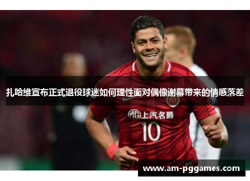 扎哈维宣布正式退役球迷如何理性面对偶像谢幕带来的情感落差