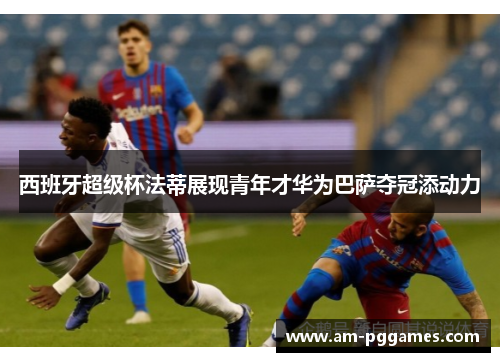 西班牙超级杯法蒂展现青年才华为巴萨夺冠添动力 西班牙超级杯法蒂展现青年才华为巴萨夺冠添动力