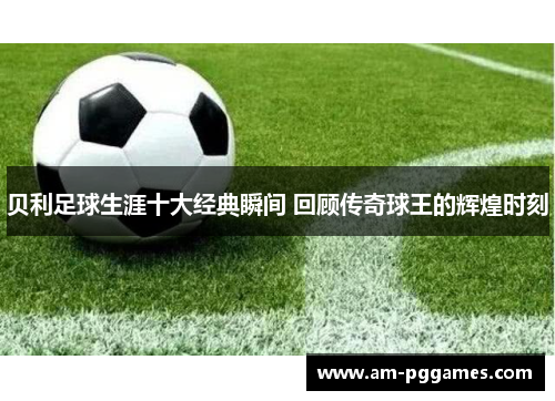 贝利足球生涯十大经典瞬间 回顾传奇球王的辉煌时刻 贝利足球生涯十大经典瞬间 回顾传奇球王的辉煌时刻