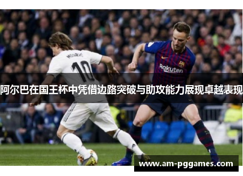 阿尔巴在国王杯中凭借边路突破与助攻能力展现卓越表现 阿尔巴在国王杯中凭借边路突破与助攻能力展现卓越表现