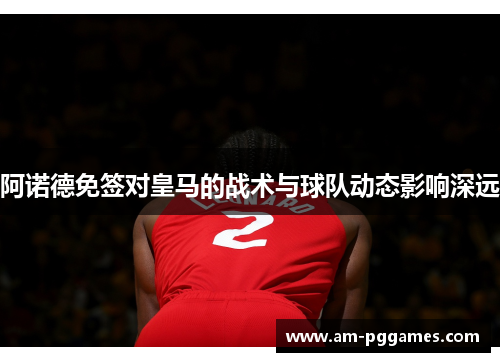 阿诺德免签对皇马的战术与球队动态影响深远 阿诺德免签对皇马的战术与球队动态影响深远