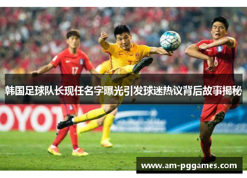 韩国足球队长现任名字曝光引发球迷热议背后故事揭秘 韩国足球队长现任名字曝光引发球迷热议背后故事揭秘