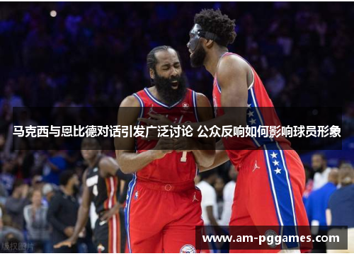 马克西与恩比德对话引发广泛讨论 公众反响如何影响球员形象