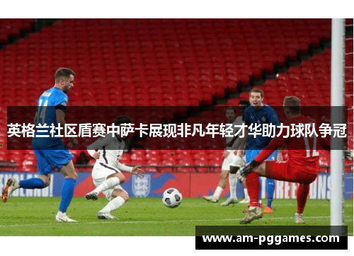 英格兰社区盾赛中萨卡展现非凡年轻才华助力球队争冠