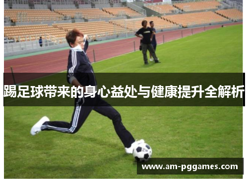踢足球带来的身心益处与健康提升全解析 踢足球带来的身心益处与健康提升全解析