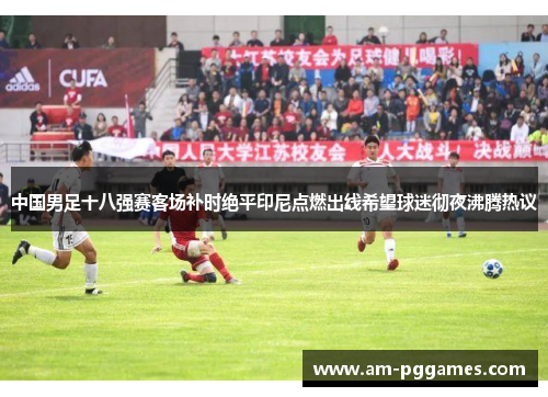 中国男足十八强赛客场补时绝平印尼点燃出线希望球迷彻夜沸腾热议 中国男足十八强赛客场补时绝平印尼点燃出线希望球迷彻夜沸腾热议