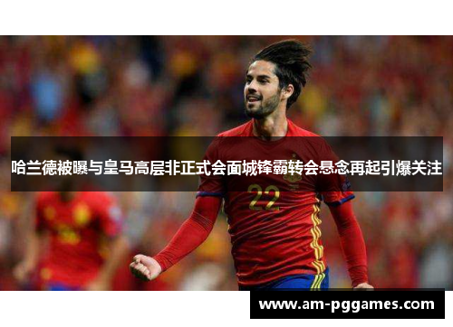 哈兰德被曝与皇马高层非正式会面城锋霸转会悬念再起引爆关注