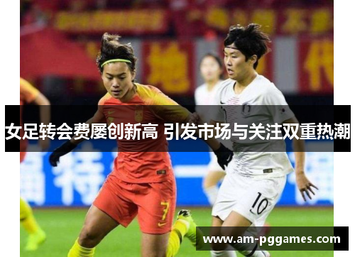 女足转会费屡创新高 引发市场与关注双重热潮 女足转会费屡创新高 引发市场与关注双重热潮