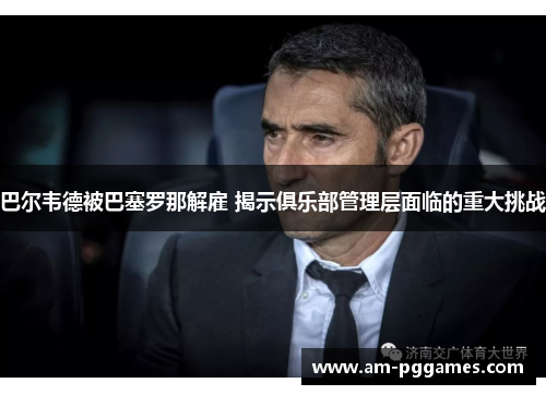 巴尔韦德被巴塞罗那解雇 揭示俱乐部管理层面临的重大挑战