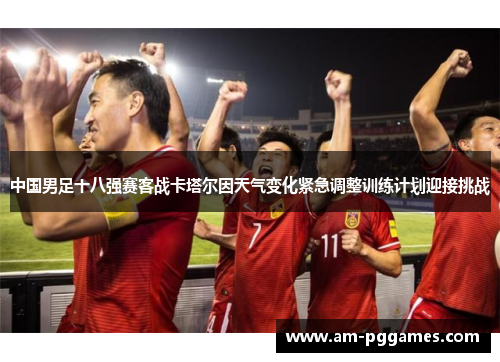 中国男足十八强赛客战卡塔尔因天气变化紧急调整训练计划迎接挑战 中国男足十八强赛客战卡塔尔因天气变化紧急调整训练计划迎接挑战