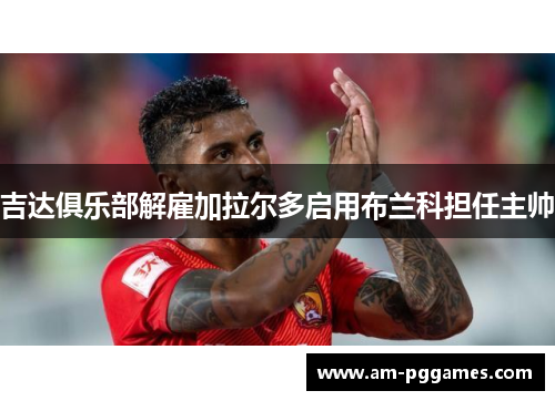 吉达俱乐部解雇加拉尔多启用布兰科担任主帅 吉达俱乐部解雇加拉尔多启用布兰科担任主帅