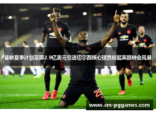 曼联夏季计划豪掷2.9亿美元引进切尔西核心球员掀起英超转会风暴 曼联夏季计划豪掷2.9亿美元引进切尔西核心球员掀起英超转会风暴